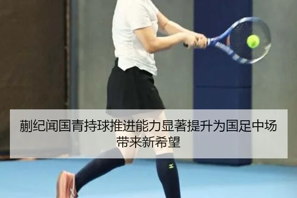 蒯纪闻国青持球推进能力显著提升为国足中场带来新希望